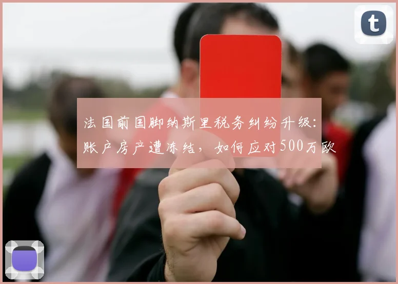 法国前国脚纳斯里税务纠纷升级:账户房产遭冻结,如何应对500万欧税单风险?