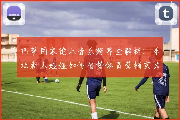 巴萨国家德比音乐跨界全解析:乐坛新人娅娅如何借势体育营销实力圈粉