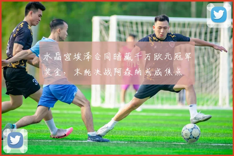 水晶宫埃泽合同暗藏千万欧元冠军奖金，末轮决战阿森纳或成焦点