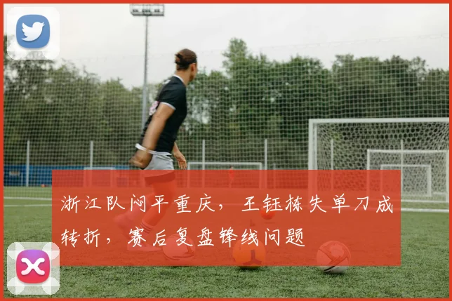 浙江队闷平重庆，王钰栋失单刀成转折，赛后复盘锋线问题