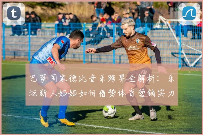 巴萨国家德比音乐跨界全解析：乐坛新人娅娅如何借势体育营销实力圈粉